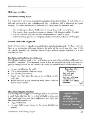 Effective Presentation Skills
Comprehensive Public Training Program 26
Ideal Conditions
• Light text
• Dark background
• Great for white screen
• Great for TV monitor
Less-than-ideal
Conditions
• Dark text, light
background
• Necessary with gray
screen or a wall
• Great for poor lighting
conditions
Slideshow specifics:
Consistency among Slides
It is important to keep your presentation consistent from slide to slide. If each slide has a
different font style, text size, or background color, participants will be distracted from your
message. Serious inconsistencies in slides end up looking more like a ransom note!
 Use one background color (but feel free to change 1 or 2 slides for emphasis).
 Use no more than two colors for your text lettering (title lettering can be a 3rd color).
 Use the same font, size, and color for all of the titles in a series of slides.
 Make each slide appear as an integral part of a presentation, not as an afterthought.
Contrast Text and Background
Contrast is important to visually separate the text from the background. The key point is to
have a big contrasting difference between the color of the words and the color of the
background. Consider the condition of the room you will use for your slideshow -- is it less-
than-ideal or ideal?
Less-than-ideal conditions for a slideshow
White background and black or gray text/images solve most of the visibility problems in less-
than-ideal conditions. It is necessary to use a light background and dark text/images to
provide enough contrast for the visuals to be visible. Examples of less-than-ideal-conditions:
 No screen at all (using the wall).
 Wall is painted a color other than white.
 Wall has a textured surface.
 Screen has other light showing on it, washing out the
projection.
 Screen provided is gray instead of white (newer ones are
usually white screens).
Ideal conditions for a slideshow
A different guideline applies when the projection environment
is ideal. Remember that the eye is drawn to light, so when you
have ideal conditions, use dark background and light text.
Examples of ideal conditions:
 Large, white screen.
 No extra light source shines on the screen (artificial or
natural).
 
