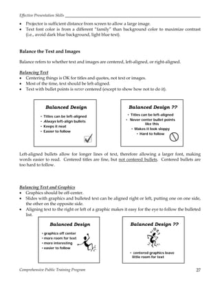 Effective Presentation Skills
Comprehensive Public Training Program 27
 Projector is sufficient distance from screen to allow a large image.
 Text font color is from a different “family” than background color to maximize contrast
(i.e., avoid dark blue background, light blue text).
Balance the Text and Images
Balance refers to whether text and images are centered, left-aligned, or right-aligned.
Balancing Text
 Centering things is OK for titles and quotes, not text or images.
 Most of the time, text should be left-aligned.
 Text with bullet points is never centered (except to show how not to do it).
Left-aligned bullets allow for longer lines of text, therefore allowing a larger font, making
words easier to read. Centered titles are fine, but not centered bullets. Centered bullets are
too hard to follow.
Balancing Text and Graphics
 Graphics should be off-center.
 Slides with graphics and bulleted text can be aligned right or left, putting one on one side,
the other on the opposite side.
 Aligning text to the right or left of a graphic makes it easy for the eye to follow the bulleted
list.
Balanced Design ??
• Titles can be left-aligned
• Never center bullet points
like this
• Makes it look sloppy
• Hard to follow
Balanced Design
• Titles can be left-aligned
• Always left-align bullets
• Keeps it neat
• Easier to follow
Balanced Design ??
• centered graphics leave
little room for text
Balanced Design
• graphics off center
• more room for text
• more interesting
• easier to follow
 
