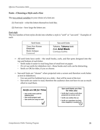 Effective Presentation Skills
Comprehensive Public Training Program 28
Fonts – Choosing a Style and a Size
The two critical variables in your choice of a font are:
(1) Font style – what the letters themselves look like;
(2) Font size – how large the letters are.
Font style
The two families of font styles divide into whether a style is “serif” or “san-serif.” Examples of
each:
Serif fonts San-serif fonts
Times New Roman
Courier
Book Antiqua
Garamond
Tahoma, Tahoma-bold
Arial, Arial Black
Century Gothic
─ All serif fonts have serifs – the small hooks, curls, and flat spots designed into the
top and bottom of each letter.
▫ Serifs make it easier to read long lines of small text on paper.
▫ Do not use serifs for slideshow text – those hooks and curls can be distracting.
▫ Serifs are OK for titles, if you so choose.
─ San-serif fonts are “cleaner” when projected onto a screen and therefore work better
as text in slideshows.
▫ Use san-serif for bulleted text on a slide – that will be most of the text.
▫ San-serifs are easier to read, therefore the audience does not have to use as much
effort to read them.
Serifs are OK for Titles
• San-serifs work well for
bulleted lists
• San-serifs project well
• San-serifs are easy to read
San-serif fonts are fine
for titles also
• Serifs don’t read as well when
projected on screens as text
• Serifs can confuse the eye
• Serifs are sometimes too busy
when simplicity is needed
 