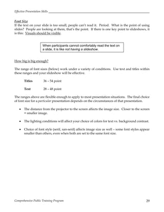 Effective Presentation Skills
Comprehensive Public Training Program 29
Font Size
If the text on your slide is too small, people can’t read it. Period. What is the point of using
slides? People are looking at them, that’s the point. If there is one key point to slideshows, it
is this: Visuals should be visible.
How big is big enough?
The range of font sizes (below) work under a variety of conditions. Use text and titles within
these ranges and your slideshow will be effective.
Titles 36 – 54 point
Text 28 – 48 point
The ranges above are flexible enough to apply to most presentation situations. The final choice
of font size for a particular presentation depends on the circumstances of that presentation.
 The distance from the projector to the screen affects the image size. Closer to the screen
= smaller image.
 The lighting conditions will affect your choice of colors for text vs. background contrast.
 Choice of font style (serif, san-serif) affects image size as well – some font styles appear
smaller than others, even when both are set to the same font size.
When participants cannot comfortably read the text on
a slide, it is like not having a slideshow.
 