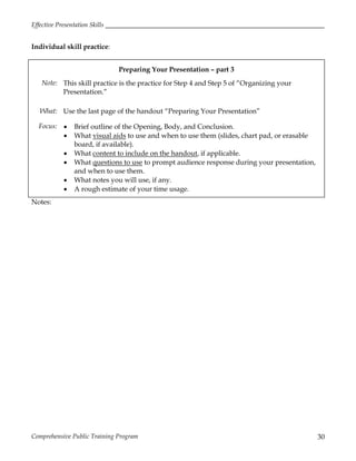 Effective Presentation Skills
Comprehensive Public Training Program 30
Individual skill practice:
Preparing Your Presentation – part 3
Note: This skill practice is the practice for Step 4 and Step 5 of “Organizing your
Presentation.”
What: Use the last page of the handout “Preparing Your Presentation”
Focus:  Brief outline of the Opening, Body, and Conclusion.
 What visual aids to use and when to use them (slides, chart pad, or erasable
board, if available).
 What content to include on the handout, if applicable.
 What questions to use to prompt audience response during your presentation,
and when to use them.
 What notes you will use, if any.
 A rough estimate of your time usage.
Notes:
 