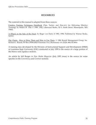 Effective Presentation Skills
Comprehensive Public Training Program 31
RESOURCES
The material in this manual is adapted from these sources:
Creative Training Techniques Handbook (Tips, Tactics, and How-to’s for Delivering Effective
Training), by Robert W. Pike © 1989, 1992; Lakewood Books, 50 S. Ninth Street, Minneapolis, MN
55402.
A Whack on the Side of the Head, by Roger von Oech; © 1983, 1990; Published by Warner Books,
NYNY.
Flip Charts: How to Draw Them and How to Use Them, © 1986 Brandt Management Group, Inc.
Richard C. Brandt, PO Box 29384 (8423 Freestone Ave.) Richmond, VA 23229, 804.747.0816
A training class developed by the Division of Instructional Support and Development (DISD)
at Louisiana State University (LSU) conducted in July 1999 is the source of a large portion of
the Balance and Typefaces sections.
An article by Jeff Burger in New Media Magazine (July 1993 issue) is the source for some
specifics in the Consistency and Contrast sections.
 