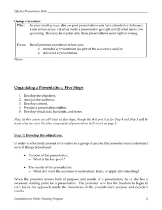Effective Presentation Skills
Comprehensive Public Training Program 5
Group discussion:
What: In your small groups, discuss past presentations you have attended or delivered.
Look at two areas: (1) what made a presentation go right and (2) what made one
go wrong. Be ready to explain why those presentations went right or wrong.
Focus: Recall personal experience where you:
 attended a presentation (as part of the audience); and/or
 delivered a presentation.
Notes:
Organizing a Presentation: Five Steps
1. Develop the objectives.
2. Analyze the audience.
3. Develop content.
4. Prepare a presentation outline.
5. Develop visual aids, handouts, and notes.
Note: In this course we will teach all five steps, though the skill practices for Step 4 and Step 5 will be
occur after we cover the other components of presentation skills listed on page 3.
Step 1: Develop the objectives.
In order to effectively present information to a group of people, the presenter must understand
several things beforehand.
 Purpose of the presentation:
─ What is the key point?
 The results of the presentation:
─ What do I want the audience to understand, learn, or apply after attending?
When the presenter knows both of purpose and results of a presentation, he or she has a
necessary starting point for a presentation. The presenter now has the freedom to begin to
craft his or her approach inside the boundaries of the presentation’s purpose and expected
results.
 