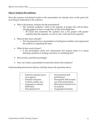 Effective Presentation Skills
Comprehensive Public Training Program 6
Step 2: Analyze the audience.
Since the purpose and desired results of the presentation are already clear at this point, the
next thing to understand is the audience:
 Who is the primary audience for the presentation?
─ The “primary audience” refers to the majority of people who will be there.
The key point is to have a rough idea of their knowledge base.
▫ Be aware that sometimes the audience has a few people with greater
expertise than the majority, as well as a few with much less expertise.
 What do they know already?
─ Part of preparation for a presentation is finding how familiar and experienced
the audience is regarding the topic.
 What do they need to know?
─ Is the presentation about new information that impacts them; is it about
defining a problem or making a decision; or something else?
 Why do they need this knowledge?
 How can I tailor a presentation to meet the needs of the audience?
Understanding these factors (below) will help answer the questions above:
▫ Internal customers (your
own agency)
▫ External customers
(vendors, public, etc.)
▫ Language or cultural
differences
▫ Educational level
▫ Job experience/job
performance
▫ Prerequisite skill to make
use of the presentation
▫ Motivation/interest level
of audience
▫ Geographical location
 