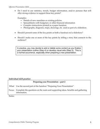 Effective Presentation Skills
Comprehensive Public Training Program 8
 Do I need to use statistics, trends, budget information, and/or pictures that will
offer strong evidence to support these key points?
Examples:
─ Details of new mandates or existing policies.
─ Spreadsheets with budgetary or other financial information
─ Complex instructions printed as a paper handout.
─ Photographs, diagrams, maps, drawings, etc. used as part of a slideshow.
 Should I present some of the key points as both a handout and a slideshow?
 Should I make one or more of the key points by telling a story that connects to the
audience?
Individual skill practice:
Preparing your Presentation – part 2
What: Use the second part of the handout “Preparing Your Presentation”
Focus: Complete the questions on the main and supporting ideas, benefits and gathering
information.
Notes:
In practice, you may decide to add or delete some content as you finalize
your presentation outline (Step 4) or develop visual aids (Step 5). This is
a normal occurrence, especially when preparing a new presentation.
 