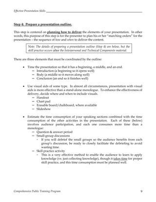 Effective Presentation Skills
Comprehensive Public Training Program 9
Step 4: Prepare a presentation outline.
This step is centered on planning how to deliver the elements of your presentation. In other
words, this purpose of this step is for the presenter to plan his or her “marching orders” for the
presentation – the sequence of how and when to deliver the content.
There are three elements that must be coordinated by the outline:
 Time the presentation so that it has a beginning, a middle, and an end.
─ Introduction (a beginning so it opens well)
─ Body (a middle so it moves along well)
─ Conclusion (an end so it finishes well)
 Use visual aids of some type. In almost all circumstances, presentation with visual
aids is more effective than a stand-alone monologue. To enhance the effectiveness of
delivery, decide where and when to include visuals.
─ Handout
─ Chart pad
─ Erasable board/chalkboard, where available
─ Slideshow
 Estimate the time consumption of your speaking sections combined with the time
consumption of the other activities in the presentation. Each of these (below)
involves audience participation, and each one consumes more time than a
monologue:
─ Question & answer period
─ Small-group discussions
▫ If you will debrief the small groups so the audience benefits from each
group’s discussion, be ready to closely facilitate the debriefing to avoid
wasting time.
─ Skill practice activity
▫ This is a very effective method to enable the audience to learn to apply
knowledge (vs. just collecting knowledge), though it takes time for proper
skill practice, and this time consumption must be planned well.
Note: The details of preparing a presentation outline (Step 4) are below, but the
skill practice occurs after the Interpersonal and Technical Components material.
 