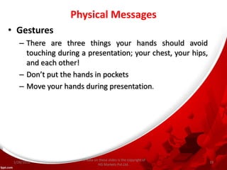 Physical Messages
• Gestures
– There are three things your hands should avoid
touching during a presentation; your chest, your hips,
and each other!
– Don’t put the hands in po kets
– Move your hands during presentation.
All data on these slides is the copyright of
HG Markets Pvt.Ltd.
1/28/2016 19
 
