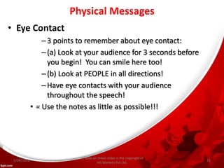 Physical Messages
• Eye Contact
–3 points to remember about eye contact:
–(a) Look at your audience for 3 seconds before
you begin! You can smile here too!
–(b) Look at PEOPLE in all directions!
–Have eye contacts with your audience
throughout the speech!
• = Use the notes as little as possible!!!
All data on these slides is the copyright of
HG Markets Pvt.Ltd.
1/28/2016 21
 