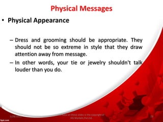 Physical Messages
• Physical Appearance
– Dress and grooming should be appropriate. They
should not be so extreme in style that they draw
attention away from message.
– In other words, your tie or jewelry shouldn't talk
louder than you do.
All data on these slides is the copyright of
HG Markets Pvt.Ltd.
1/28/2016 23
 