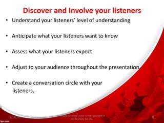 Discover and Involve your listeners
• Understand your listeners’ level of understanding
• Anticipate what your listeners want to know
• Assess what your listeners expect.
• Adjust to your audience throughout the presentation.
• Create a conversation circle with your
listeners.
All data on these slides is the copyright of
HG Markets Pvt.Ltd.
1/28/2016 32
 
