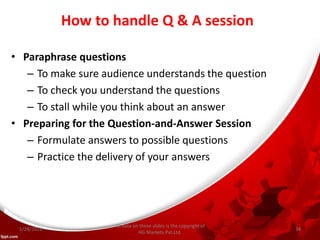 How to handle Q & A session
• Paraphrase questions
– To make sure audience understands the question
– To check you understand the questions
– To stall while you think about an answer
• Preparing for the Question-and-Answer Session
– Formulate answers to possible questions
– Practice the delivery of your answers
All data on these slides is the copyright of
HG Markets Pvt.Ltd.
1/28/2016 34
 