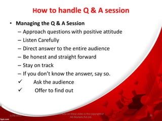 How to handle Q & A session
• Managing the Q & A Session
– Approach questions with positive attitude
– Listen Carefully
– Direct answer to the entire audience
– Be honest and straight forward
– Stay on track
– If you don’t know the answer, say so.
 Ask the audience
 Offer to find out
All data on these slides is the copyright of
HG Markets Pvt.Ltd.
1/28/2016 35
 