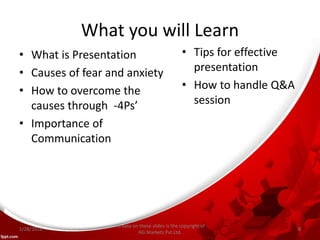 What you will Learn
• What is Presentation
• Causes of fear and anxiety
• How to overcome the
causes through -4Ps’
• Importance of
Communication
• Tips for effective
presentation
• How to handle Q&A
session
All data on these slides is the copyright of
HG Markets Pvt.Ltd.
1/28/2016 8
 