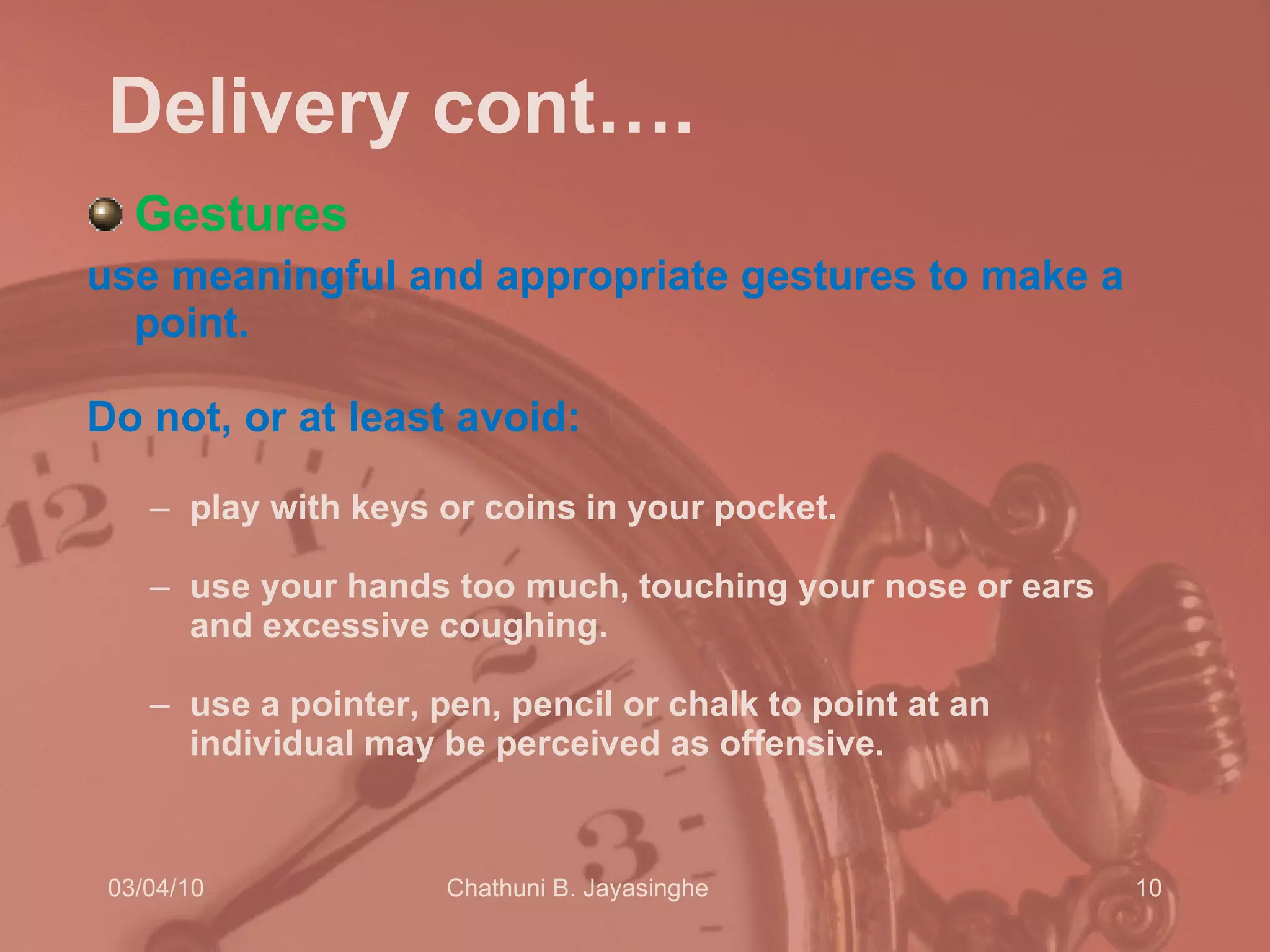 Delivery cont…. Gestures use meaningful and appropriate gestures to make a point.  Do not, or at least avoid:  play with keys or coins in your pocket.  use your hands too much, touching your nose or ears and excessive coughing.  use a pointer, pen, pencil or chalk to point at an individual may be perceived as offensive.  