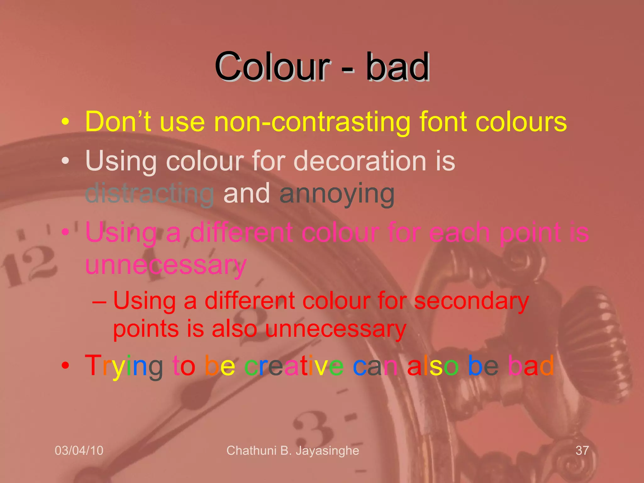 Colour - bad Don’t use non-contrasting font colours  Using colour for decoration is  distracting  and  annoying Using a different colour for each point is unnecessary Using a different colour for secondary points is also unnecessary T r y i n g  t o   b e  c r e a t i v e   c a n  a l s o   b e  b a d 