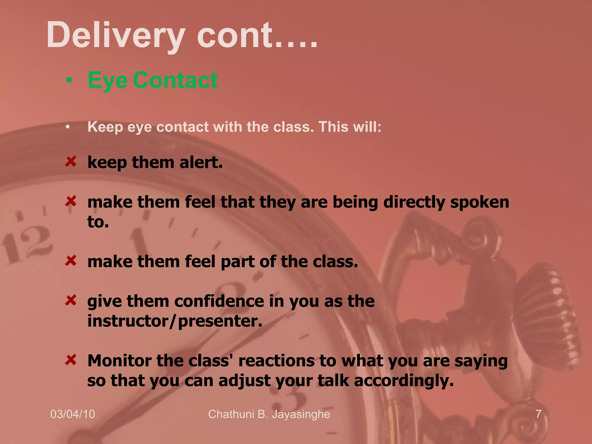 Delivery cont…. Eye   Contact Keep eye contact with the class. This will:  keep them alert.  make them feel that they are being directly spoken to.  make them feel part of the class.  give them confidence in you as the instructor/presenter.  Monitor the class' reactions to what you are saying so that you can adjust your talk accordingly. 