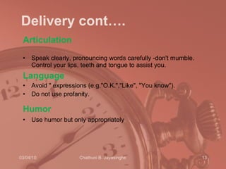 Delivery cont…. Articulation  Speak clearly, pronouncing words carefully -don't mumble. Control your lips, teeth and tongue to assist you.  Language Avoid   " expressions (e.g."O.K.","Like", "You know").  Do not use profanity. Humor   Use humor but only appropriately .  