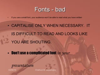 Fonts - bad If you use a small font, your audience won’t be able to read what you have written CAPITALISE ONLY WHEN NECESSARY.  IT IS DIFFICULT TO READ AND LOOKS LIKE YOU ARE SHOUTING. Don’t use a complicated font  in your presentation   