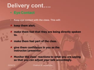 Delivery cont…. Eye   Contact Keep eye contact with the class. This will:  keep them alert.  make them feel that they are being directly spoken to.  make them feel part of the class.  give them confidence in you as the instructor/presenter.  Monitor the class' reactions to what you are saying so that you can adjust your talk accordingly. 