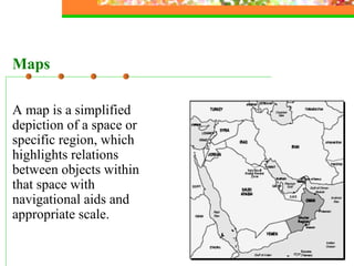 A map is a simplified depiction of a space or specific region, which highlights relations between objects within that space with navigational aids and appropriate scale. Maps 