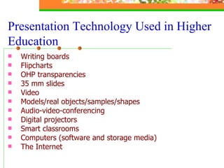 Writing boards Flipcharts OHP transparencies 35 mm slides Video Models/real objects/samples/shapes Audio-video-conferencing  Digital projectors Smart classrooms Computers (software and storage media) The Internet  Presentation Technology Used in Higher Education 