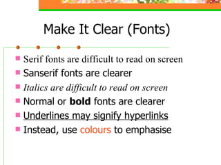 Serif fonts are difficult to read on screen Sanserif fonts are clearer Italics are difficult to read on screen Normal or  bold  fonts are clearer Underlines may signify hyperlinks Instead, use  colours  to emphasise Make It Clear (Fonts) 