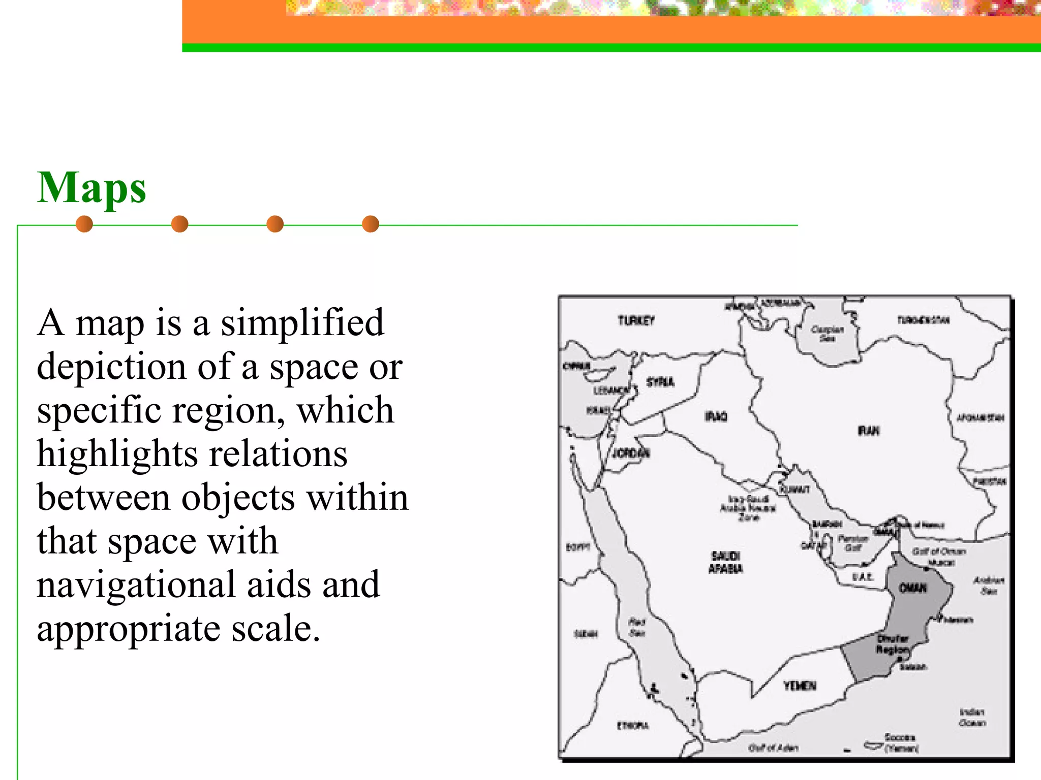 A map is a simplified depiction of a space or specific region, which highlights relations between objects within that space with navigational aids and appropriate scale. Maps 