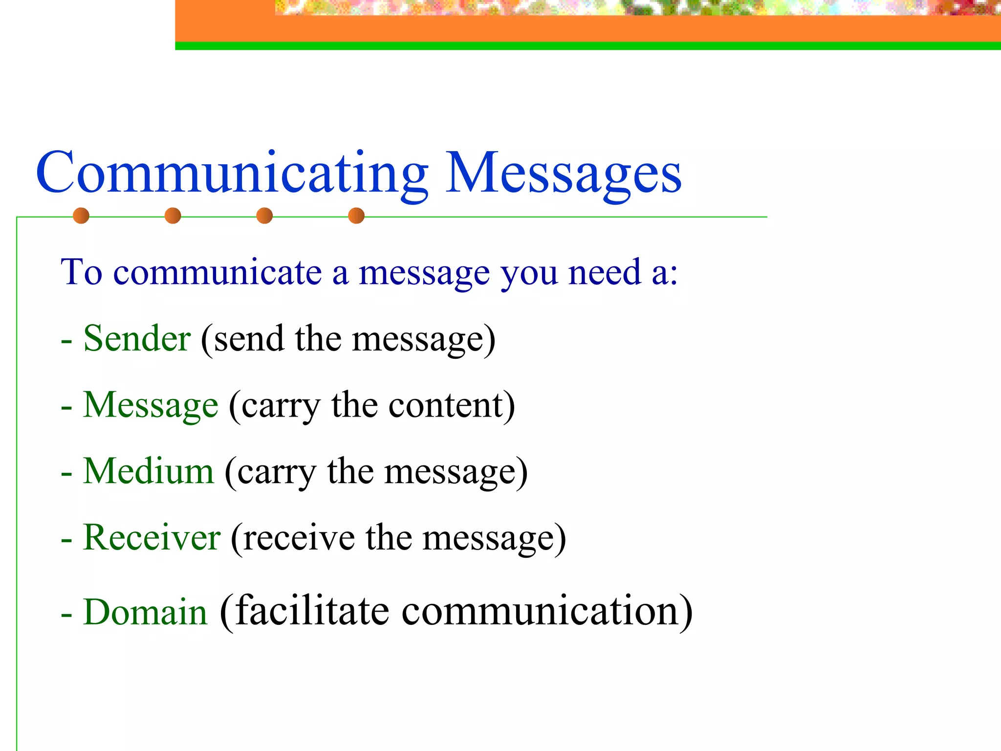 Communicating Messages To communicate a message you need a: - Sender  (send the message) - Message  (carry the content) - Medium  (carry the message)   - Receiver  (receive the message) - Domain   (facilitate communication) 