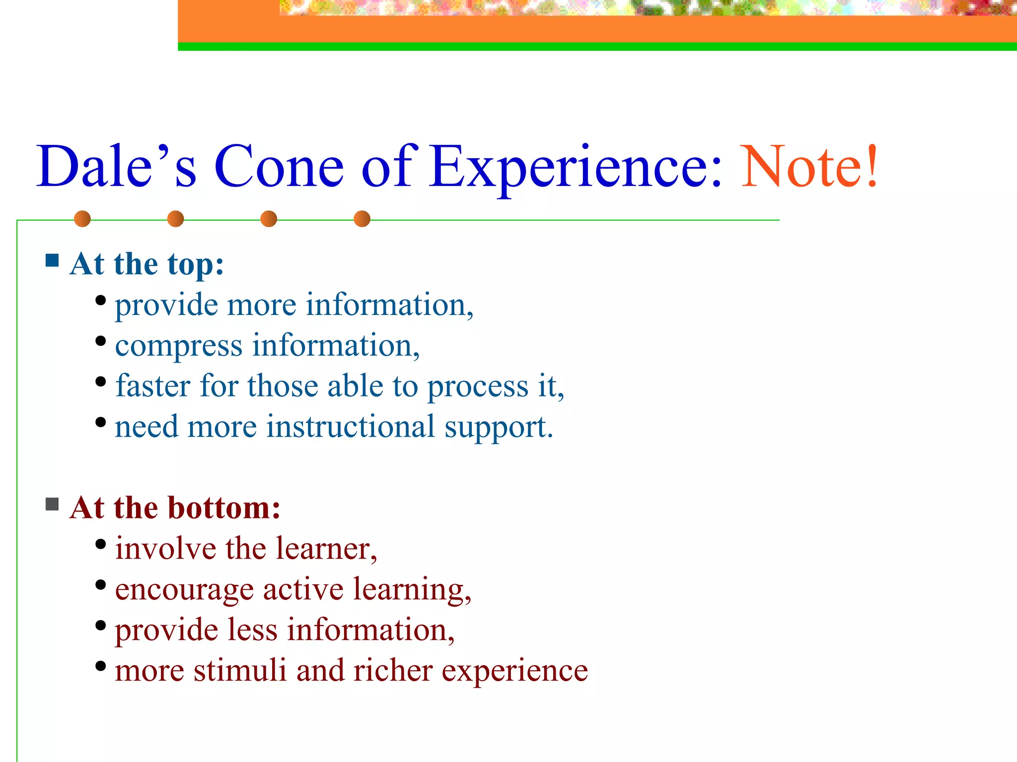 Dale’s Cone of Experience:  Note! At the top:   provide more information,  compress information, faster for those able to process it,  need more instructional support. At the bottom: involve the learner, encourage active learning,  provide less information,  more stimuli and richer experience 