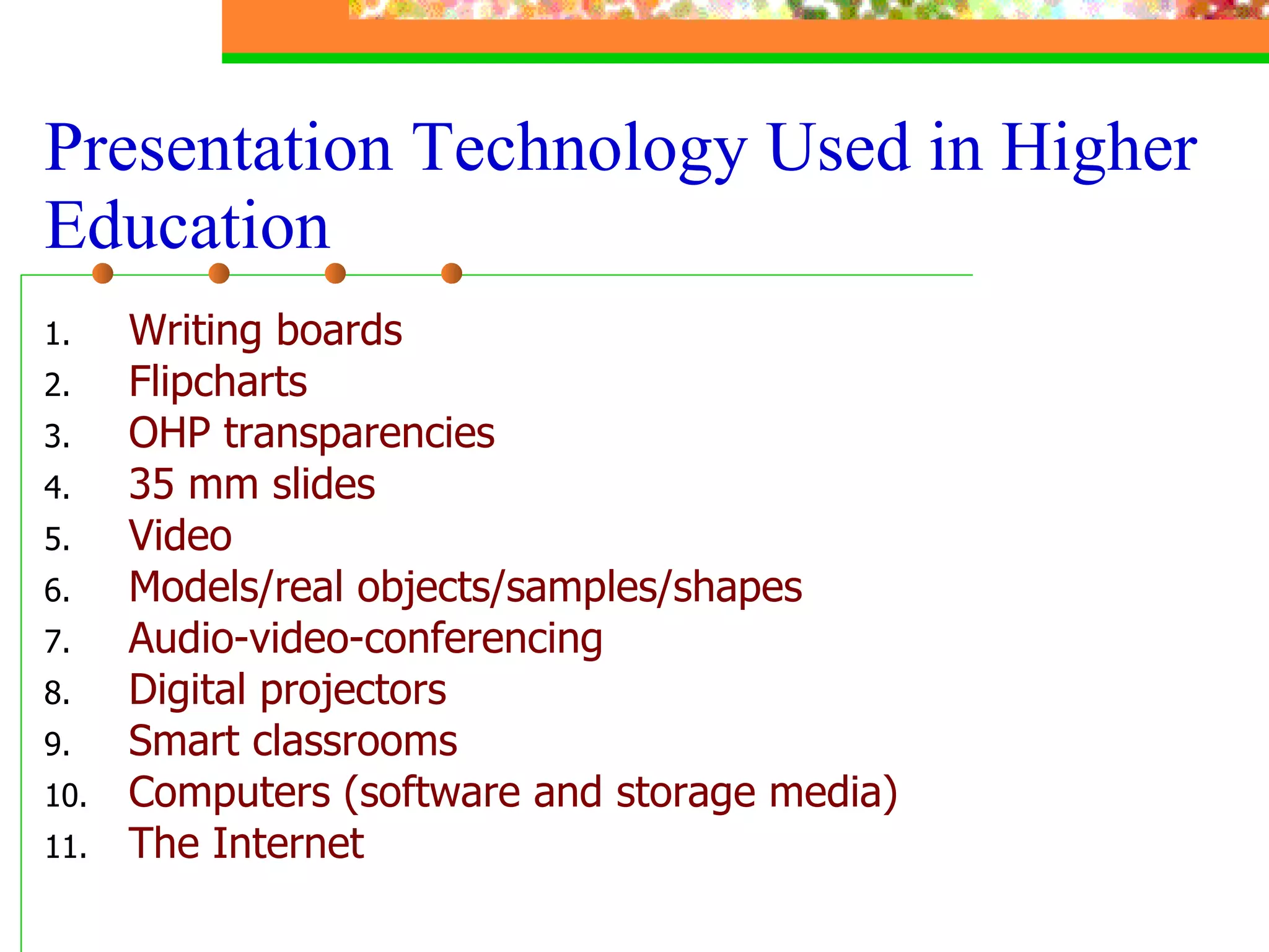 Writing boards Flipcharts OHP transparencies 35 mm slides Video Models/real objects/samples/shapes Audio-video-conferencing  Digital projectors Smart classrooms Computers (software and storage media) The Internet  Presentation Technology Used in Higher Education 