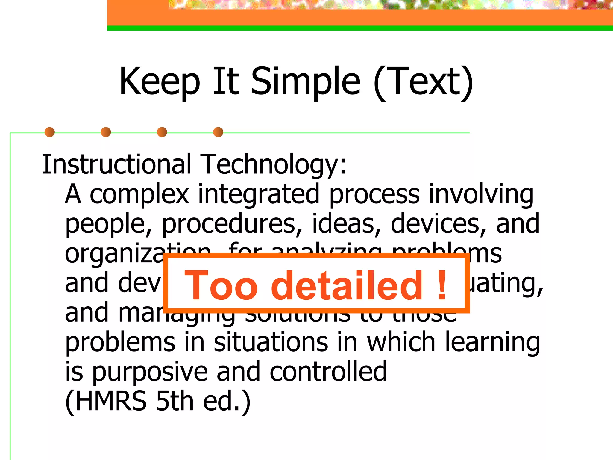 Keep It Simple (Text) Instructional Technology: A complex integrated process involving people, procedures, ideas, devices, and organization, for analyzing problems and devising, implementing, evaluating, and managing solutions to those problems in situations in which learning is purposive and controlled (HMRS 5th ed.) Too detailed ! 