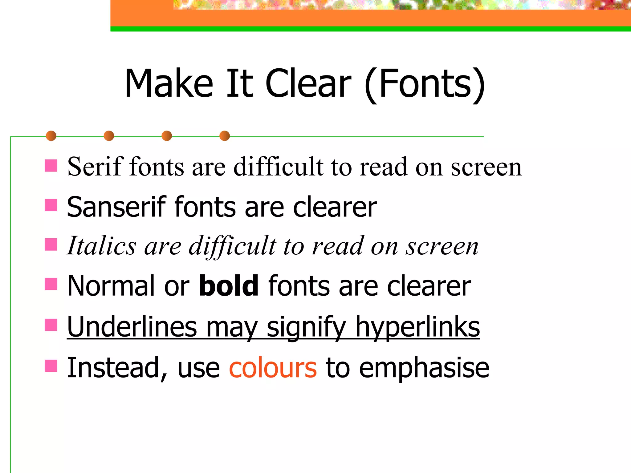 Serif fonts are difficult to read on screen Sanserif fonts are clearer Italics are difficult to read on screen Normal or  bold  fonts are clearer Underlines may signify hyperlinks Instead, use  colours  to emphasise Make It Clear (Fonts) 