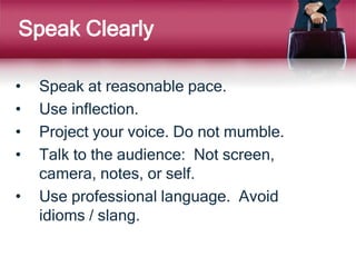 Speak Clearly
• Speak at reasonable pace.
• Use inflection.
• Project your voice. Do not mumble.
• Talk to the audience: Not screen,
camera, notes, or self.
• Use professional language. Avoid
idioms / slang.
 
