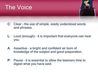 The Voice
C: Clear – the use of simple, easily understood words
and phrases.
L: Loud (enough) – it is important that everyone can hear
you.
A: Assertive – a bright and confident air born of
knowledge of the subject and good preparation.
P: Pause – it is essential to allow the listeners time to
digest what you have said.
 