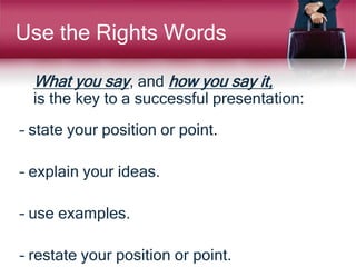 Use the Rights Words
What you say, and how you say it,
is the key to a successful presentation:
– state your position or point.
– explain your ideas.
– use examples.
– restate your position or point.
 