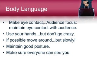 Body Language
• Make eye contact,…Audience focus:
maintain eye contact with audience.
• Use your hands,…but don’t go crazy.
• If possible move around,…but slowly!
• Maintain good posture.
• Make sure everyone can see you.
 
