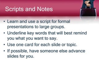 Scripts and Notes
• Learn and use a script for formal
presentations to large groups.
• Underline key words that will best remind
you what you want to say.
• Use one card for each slide or topic.
• If possible, have someone else advance
slides for you.
 