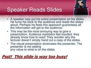 Speaker Reads Slides
• A speaker may put his entire presentation on his slides.
He turns his back to the audience and reads the slides
aloud. Perhaps he feels this approach guarantees all
the information will get to the audience.
• This may be the most annoying way to give a
presentation. Audience members feel insulted: they
already know how to read! They wonder why the
lecturer doesn’t simply hand out a copy of the slides.
• The visual presentation dominates the presenter. The
presenter is not adding
any value to what is on the slides.
Psst! This slide is way too busy!
 