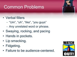 Common Problems
• Verbal fillers
– “Um”, “uh”, “like”, “you guys”
– Any unrelated word or phrase.
• Swaying, rocking, and pacing
• Hands in pockets.
• Lip smacking.
• Fidgeting.
• Failure to be audience-centered.
 