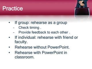 Practice
• If group: rehearse as a group
– Check timing .
– Provide feedback to each other .
• If individual: rehearse with friend or
faculty.
• Rehearse without PowerPoint.
• Rehearse with PowerPoint in
classroom.
 