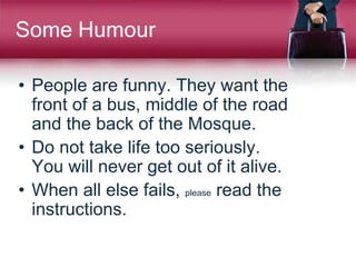 Some Humour
• People are funny. They want the
front of a bus, middle of the road
and the back of the Mosque.
• Do not take life too seriously.
You will never get out of it alive.
• When all else fails, please read the
instructions.
 