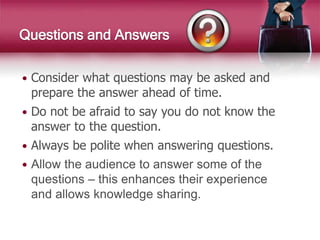  Consider what questions may be asked and
prepare the answer ahead of time.
 Do not be afraid to say you do not know the
answer to the question.
 Always be polite when answering questions.
 Allow the audience to answer some of the
questions – this enhances their experience
and allows knowledge sharing.
Questions and Answers
 