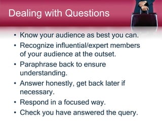 • Know your audience as best you can.
• Recognize influential/expert members
of your audience at the outset.
• Paraphrase back to ensure
understanding.
• Answer honestly, get back later if
necessary.
• Respond in a focused way.
• Check you have answered the query.
Dealing with Questions
 