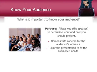 Why is it important to know your audience?
Know Your Audience
Purpose: Allows you (the speaker)
to determine what and how you
should present.
 Demonstrate concern for the
audience's interests
 Tailor the presentation to fit the
audience’s needs
 