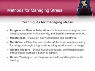 Techniques for managing stress:
Methods for Managing Stress
 Progressive Muscle Relaxation – Isolate one muscle group and
creating tension for 8-10 seconds, and then let the muscle relax.
 Mindfulness – Focus on body sensations and breathing.
 Meditation – Clear the mind of stressful outside interferences by
focusing on a single thing, such as a key word, sound, or image.
 Guided Imagery – Direct thoughts to a safe, comfortable place
free of stress such as a beach or garden.
 Humor Therapy – Use the power of smiles and laughter to aid
healing.
 