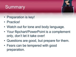 Summary
• Preparation is key!
• Practice!
• Watch out for tone and body language.
• Your flipchart/PowerPoint is a complement
only, don’t let it take over!
• Questions are good, but prepare for them.
• Fears can be tempered with good
preparation.
 