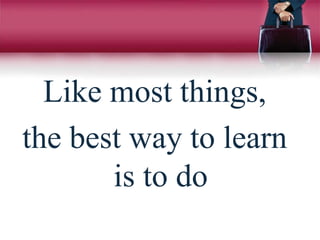 Like most things,
the best way to learn
is to do
 