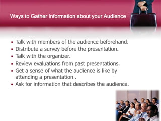  Talk with members of the audience beforehand.
 Distribute a survey before the presentation.
 Talk with the organizer.
 Review evaluations from past presentations.
 Get a sense of what the audience is like by
attending a presentation .
 Ask for information that describes the audience.
Ways to Gather Information about your Audience
 