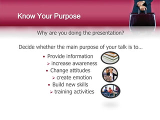 Know Your Purpose
Why are you doing the presentation?
Decide whether the main purpose of your talk is to…
 Provide information
 increase awareness
 Change attitudes
 create emotion
 Build new skills
 training activities
 