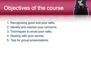 Objectives of the course
1. Recognising good and poor talks.
2. Identify and resolve your concerns.
3. Techniques to avoid poor talks.
4. Dealing with your nerves.
5. Tips for group presentations.
 